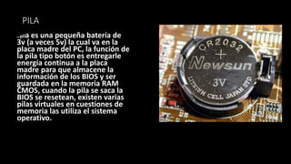 PILA
La pila es una pequeña batería de
3v (a veces 5v) la cual va en la
placa madre del PC, la función de
la pila tipo botón es entregarle
energía continua a la placa
madre para que almacene la
información de los BIOS y ser
guardada en la memoria RAM
CMOS, cuando la pila se saca la
BIOS se resetean, existen varias
pilas virtuales en cuestiones de
memoria las utiliza el sistema
operativo.
 