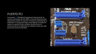 PUERTO PCI
Los puertos PCI (Peripheral Component Interconnect). Se
crearon a principios del año 2000. La función básica de estos
dispositivos consiste en exprimir al máximo la velocidad de tu
ordenador. El sistema para lograr este objetivo se basaba en
colocar un puerto PCI por conexión. De esta forma se
eliminaron de forma definitiva los múltiples anexos por cada
puerto que tenía el ordenador.
 