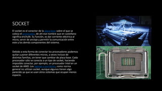 SOCKET
El socket es el conector de la placa base sobre el que se
coloca el procesador, de ahí ese nombre que en castellano
significa enchufe. Su función, es dar corriente eléctrica al
micro, servir de anclaje y permitir la comunicación entre
este y los demás componentes del sistema.
Debido a esta forma de conectar los procesadores podemos
quitar y poner diferentes micros, a veces incluso de
distintas familias, sin tener que cambiar de placa base. Cada
procesador sólo se conecta a un tipo de socket, haciendo
imposible conectar, por ejemplo, un procesador Intel en un
socket de AMD. Los laptops o portátiles, como norma
general no utilizan socket, aunque algunos tienen algo
parecido ya que se usan otros sistemas que ocupan menos
espacio.
 
