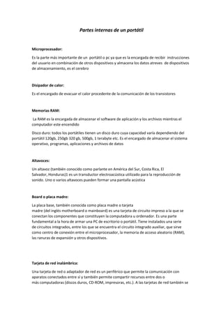 Partes internas de un portátil
Microprocesador:
Es la parte más importante de un portátil o pc ya que es la encargada de recibir instrucciones
del usuario en combinación de otros dispositivos y almacena los datos atreves de dispositivos
de almacenamiento, es el cerebro
Disipador de calor:
Es el encargado de evacuar el calor procedente de la comunicación de los transistores
Memorias RAM:
La RAM es la encargada de almacenar el software de aplicación y los archivos mientras el
computador este encendido
Disco duro: todos los portátiles tienen un disco duro cuya capacidad varía dependiendo del
portátil 120gb, 250gb 320 gb, 500gb, 1 terabyte etc. Es el encargado de almacenar el sistema
operativo, programas, aplicaciones y archivos de datos
Altavoces:
Un altavoz (también conocido como parlante en América del Sur, Costa Rica, El
Salvador, Honduras)1 es un transductor electroacústica utilizado para la reproducción de
sonido. Uno o varios altavoces pueden formar una pantalla acústica
Board o placa madre:
La placa base, también conocida como placa madre o tarjeta
madre (del inglés motherboard o mainboard) es una tarjeta de circuito impreso a la que se
conectan los componentes que constituyen la computadora u ordenador. Es una parte
fundamental a la hora de armar una PC de escritorio o portátil. Tiene instalados una serie
de circuitos integrados, entre los que se encuentra el circuito integrado auxiliar, que sirve
como centro de conexión entre el microprocesador, la memoria de acceso aleatorio (RAM),
las ranuras de expansión y otros dispositivos.
Tarjeta de red inalámbrica:
Una tarjeta de red o adaptador de red es un periférico que permite la comunicación con
aparatos conectados entre sí y también permite compartir recursos entre dos o
más computadoras (discos duros, CD-ROM, impresoras, etc.). A las tarjetas de red también se
 