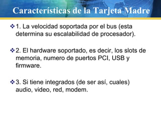 Características de la Tarjeta Madre1. La velocidad soportada por el bus (esta determina su escalabilidad de procesador).2. El hardware soportado, es decir, los slots de memoria, numero de puertos PCI, USB y firmware.3. Si tiene integrados (de ser así, cuales) audio, video, red, modem.