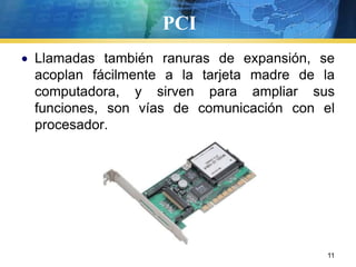 PCILlamadas también ranuras de expansión, se acoplan fácilmente a la tarjeta madre de la computadora, y sirven para ampliar sus funciones, son vías de comunicación con el procesador.  11
