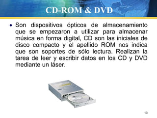 CD-ROM & DVDSon dispositivos ópticos de almacenamiento que se empezaron a utilizar para almacenar música en forma digital, CD son las iniciales de disco compacto y el apellido ROM nos indica que son soportes de sólo lectura. Realizan la tarea de leer y escribir datos en los CD y DVD mediante un láser.   13