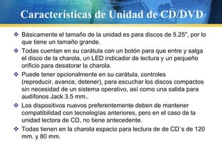 Características de Unidad de CD/DVDBásicamente el tamaño de la unidad es para discos de 5.25", por lo que tiene un tamaño grande.      Todas cuentan en su carátula con un botón para que entre y salga el disco de la charola, un LED indicador de lectura y un pequeño orificio para desatorar la charola. Puede tener opcionalmente en su carátula, controles (reproducir, avance, detener), para escuchar los discos compactos sin necesidad de un sistema operativo, así como una salida para audífonos Jack 3.5 mm.. Los dispositivos nuevos preferentemente deben de mantener compatibilidad con tecnologías anteriores, pero en el caso de la unidad lectora de CD, no tiene antecedente. Todas tienen en la charola espacio para lectura de deCD´s de 120 mm. y 80 mm. 