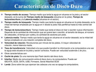 Características de Disco DuroTiempo medio de acceso: Tiempo medio que tarda la aguja en situarse en la pista y el sector deseado; es la suma del Tiempo medio de búsqueda (situarse en la pista), Tiempo de lectura/escritura y la Latencia media (situarse en el sector).Tiempo medio de búsqueda: Tiempo medio que tarda la aguja en situarse en la pista deseada; es la mitad del tiempo empleado por la aguja en ir desde la pista más periférica hasta la más central del disco.Tiempo de lectura/escritura: Tiempo medio que tarda el disco en leer o escribir nueva información: Depende de la cantidad de información que se quiere leer o escribir, el tamaño de bloque, el número de cabezales, el tiempo por vuelta y la cantidad de sectores por pista.Latencia media: Tiempo medio que tarda la aguja en situarse en el sector deseado; es la mitad del tiempo empleado en una rotación completa del disco.Velocidad de rotación: Revoluciones por minuto de los platos. A mayor velocidad de rotación, menor latencia media.Tasa de transferencia: Velocidad a la que puede transferir la información a la computadora una vez la aguja está situada en la pista y sector correctos. Puede ser velocidad sostenida o de pico.Otras características son:Caché de pista: Es una memoria tipo Flash dentro del disco duro.Interfaz: Medio de comunicación entre el disco duro y la computadora. Puede ser IDE/ATA, SCSI, SATA, USB, Firmware, Serial Attached SCSILandz: Zona sobre las que aparcan las cabezas una vez se apaga la computadora.
