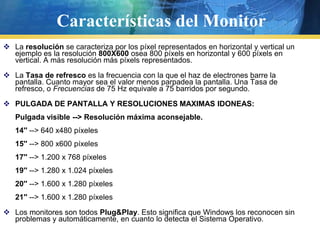 Características del MonitorLa resolución se caracteriza por los píxel representados en horizontal y vertical un ejemplo es la resolución 800X600osea 800 píxels en horizontal y 600 píxels en vertical. A más resolución más píxels representados. La Tasa de refresco es la frecuencia con la que el haz de electrones barre la pantalla. Cuanto mayor sea el valor menos parpadea la pantalla. Una Tasa de refresco, o Frecuencias de 75 Hz equivale a 75 barridos por segundo. PULGADA DE PANTALLA Y RESOLUCIONES MAXIMAS IDONEAS:Pulgada visible --> Resolución máxima aconsejable.14'' --> 640 x480 píxeles 15'' --> 800 x600 píxeles 17'' --> 1.200 x 768 píxeles 19'' --> 1.280 x 1.024 píxeles 20'' --> 1.600 x 1.280 píxeles 21'' --> 1.600 x 1.280 píxeles Los monitores son todos Plug&Play. Esto significa que Windows los reconocen sin problemas y automáticamente, en cuanto lo detecta el Sistema Operativo. 
