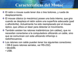Características del MouseEl ratón o mouse suele tener dos o tres botones, y rueda de desplazamiento.El mouse clásico (o mecánico) posee una bola interna, que gira cuando se desplaza el ratón sobre una superficie adecuada (pad o alfombrilla). Actualmente ha sido reemplazado por el mouse óptico, que utiliza un láser para detectar el movimiento.También existen los ratones inalámbricos (sin cables), que no necesitan conectarse a la computadora utilizando un cable, sino que se comunican con esta utilizando infrarrojo o radiofrecuencia.Los ratones con cable pueden tener los siguientes conectores:• DB-9 (para ratones seriales, ver RS-232).• MiniDIN.• USB.