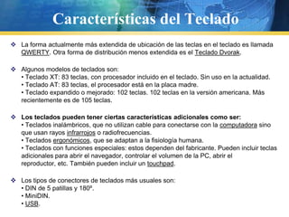 Características del TecladoLa forma actualmente más extendida de ubicación de las teclas en el teclado es llamada QWERTY. Otra forma de distribución menos extendida es el Teclado Dvorak.Algunos modelos de teclados son:• Teclado XT: 83 teclas, con procesador incluido en el teclado. Sin uso en la actualidad.• Teclado AT: 83 teclas, el procesador está en la placa madre.• Teclado expandido o mejorado: 102 teclas. 102 teclas en la versión americana. Más recientemente es de 105 teclas.Los teclados pueden tener ciertas características adicionales como ser:• Teclados inalámbricos, que no utilizan cable para conectarse con la computadora sino que usan rayos infrarrojos o radiofrecuencias.• Teclados ergonómicos, que se adaptan a la fisiología humana.• Teclados con funciones especiales: estos dependen del fabricante. Pueden incluir teclas adicionales para abrir el navegador, controlar el volumen de la PC, abrir el reproductor, etc. También pueden incluir un touchpad.Los tipos de conectores de teclados más usuales son:• DIN de 5 patillas y 180º.• MiniDIN.• USB.
