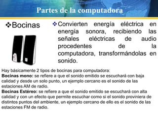 Partesde la computadoraBocinasConvierten energía eléctrica en energía sonora, recibiendo las señales eléctricas de audio procedentes de la computadora, transformándolas en sonido.Hay básicamente 2 tipos de bocinas para computadora:Bocinas mono: se refiere a que el sonido emitido se escuchará con baja calidad y desde un solo punto, un ejemplo cercano es el sonido de las estaciones AM de radio.Bocinas Estéreo: se refiere a que el sonido emitido se escuchará con alta calidad y con un efecto que permite escuchar como si el sonido proviniera de distintos puntos del ambiente, un ejemplo cercano de ello es el sonido de las estaciones FM de radio.