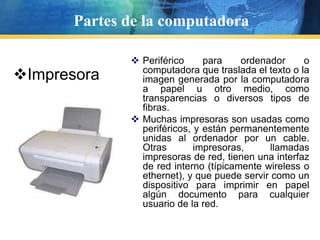 Partes de la computadoraPeriférico para ordenador o computadora que traslada el texto o la imagen generada por la computadora a papel u otro medio, como transparencias o diversos tipos de fibras.Muchas impresoras son usadas como periféricos, y están permanentemente unidas al ordenador por un cable. Otras impresoras, llamadas impresoras de red, tienen una interfaz de red interno (típicamente wireless o ethernet), y que puede servir como un dispositivo para imprimir en papel algún documento para cualquier usuario de la red.ImpresoraPartes de la computadoraEs un transductor electro acústico. Su función es la de transformar la presión acústica ejercida sobre su cápsula por las ondas sonoras en energía eléctrica. Un micrófono también se puede usar para mantener una conferencia telefónica con otro usuario de computadora. MicrófonoPartes de la computadoraCámara WebEs una pequeña cámara digital conectada a un ordenador, la cual puede capturar imágenes y transmitirlas a través de Internet en directo.Tiene una resolución por lo general baja, aproximadamente 640 X 480 píxeles, ya que las imágenes transmitidas instantáneamente por Internet deben de tener un tamaño muy bajo archivo.Dependiendo el modelo, tienen la lente giratoria de hasta 360° horizontales, una base adaptable a la superficie, e incluso micrófono integrado. Pueden tomar fotos al instante pero con baja resolución.Su diseño es muy específico para aplicaciones de entretenimiento y en algunos casos como cámara de vigilancia.