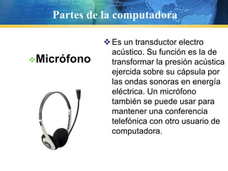 Partes de la computadoraEs un aparato que permite a los PC intercambiar datos por las líneas telefónicas. Es el dispositivo que se usa para navegar por Internet.Características:Pantallas de ayuda de comandos ATSensor automático del cableMarcado automático de la tarjeta de llamadaDetección de llamada en cursoModemPartes de la computadoraFacilita la conexión de periféricos. , un puerto USB permiten transferir datos a 12 megabits por segundo (Mbps) o sea diez veces más rápido que un puerto serial.Características:Cada puerto, permite conectar hasta 127 dispositivos externos, pero solo se recomiendan como máximo 8, porque se satura la línea del puerto y se ralentiza el sistema al tener que administrarse todos simultáneamente.   Cuenta con tecnología "Plug&Play" la cuál permite conectar, desconectar y reconocer dispositivos sin necesidad de reiniciar ó apagar la computadora.   Las versiones USB 1.X y USB 2.0 transmiten en un medio unidireccional los datos, esto es solamente se envía ó recibe datos en un sentido a la vez, mientras que la versión USB 3 cuenta con un medio Duplex que permite enviar y recibir datos de manera simultánea.   A pesar de que el puerto USB 3, está actualmente integrado ya en algunas placas de nueva generación, aún no hay dispositivos comerciales/populares para esta tecnología.Puertos USB