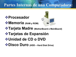 Partes Internas de una Computadora:ProcesadorMemoria (RAM y ROM)Tarjeta Madre (MotherBoard o MainBoard)Tarjetas de ExpansiónUnidad de CD o DVDDisco Duro (HDD – Hard Disk Drive)
