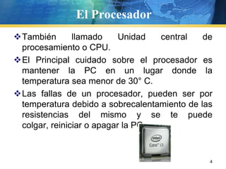 El ProcesadorTambién llamado Unidad central de procesamiento o CPU.El Principal cuidado sobre el procesador es mantener la PC en un lugar donde la temperatura sea menor de 30° C. Las fallas de un procesador, pueden ser por temperatura debido a sobrecalentamiento de las resistencias del mismo y se te puede colgar, reiniciar o apagar la PC.4