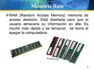 Memoria RamRAM (Random Access Memory) memoria de acceso aleatorio. Está diseñada para que el usuario almacene su información en ella. Es mucho más rápida y es temporal,  se borra al apagar la computadora.   6
