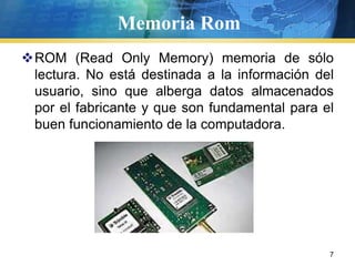 Memoria RomROM (ReadOnlyMemory) memoria de sólo lectura. No está destinada a la información del usuario, sino que alberga datos almacenados por el fabricante y que son fundamental para el buen funcionamiento de la computadora.   7