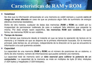 Características de RAM y ROMVolatilidad	Se dice que la información almacenada en una memoria es volátil siempre y cuando corra el riesgo de verse alteradaen caso de que se produzca algún fallo de suministro de energía eléctrica (memorias biestables).	Dicho de otra manera, cualquier de éstas dos memorias (RAM y ROM) es volátil por su incapacidad de permanecer inalterada de cara a cualquier fallo eléctrico que presente la misma. Por ésta simple razón específica, las memorias RAM son volátiles. De igual forma, las memorias ROM no son volátiles.Tiempo de Acceso	Es el tiempo que transcurre desde el instante en que se lanza la operación de lectura en la memoria y el instante en que se dispone de la primera información buscada. En la memoria principal, este tiempo es, en principio, independiente de la dirección en la que se encuentre la información a la cual queremos acceder.Capacidad	La capacidad de una memoria (RAM y ROM) es el número de posiciones de un sistema, o dicho de otra manera, número de informaciones que puede contener una memoria.	La capacidad total de memoria será un dato esencial para calibrar la potencia de un computador. La capacidad de la memoria se mide en múltiplos de byte (8 bits): kilobytes (1.024 bytes) y megabytes (1.024 kilobytes).