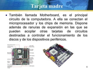 Tarjeta madre También llamada Motherboard, es el principal circuito de la computadora. A ella se conectan el microprocesador y los chips de memoria. Dispone además de ranuras de expansión en las que se pueden acoplar otras tarjetas de circuitos destinadas a controlar el funcionamiento de los discos y de los dispositivos periféricos.  9