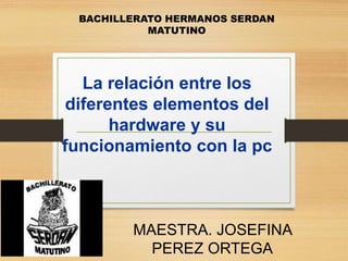 La relación entre los
diferentes elementos del
hardware y su
funcionamiento con la pc
MAESTRA. JOSEFINA
PEREZ ORTEGA
BACHILLERATO HERMANOS SERDAN
MATUTINO
 