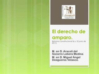 El derecho de
amparo.
Reforma constitucional (6 y 10 junio de
2011).
M. en D. Araceli del
Socorro Lobera Medina
M. en D. Miguel Ángel
Deagueros Velasco.
 