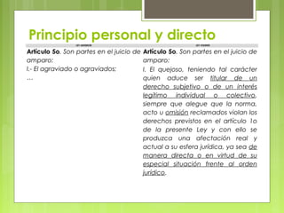 Principio personal y directoLEY ANTERIOR LEY VIGENTE
Artículo 5o. Son partes en el juicio de
amparo:
I.- El agraviado o agraviados;
…
Artículo 5o. Son partes en el juicio de
amparo:
I. El quejoso, teniendo tal carácter
quien aduce ser titular de un
derecho subjetivo o de un interés
legítimo individual o colectivo,
siempre que alegue que la norma,
acto u omisión reclamados violan los
derechos previstos en el artículo 1o
de la presente Ley y con ello se
produzca una afectación real y
actual a su esfera jurídica, ya sea de
manera directa o en virtud de su
especial situación frente al orden
jurídico.
       
 