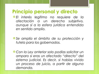 Principio personal y directo
 El interés legítimo no requiere de la
afectación a un derecho subjetivo,
aunque sí a la esfera jurídica entendida
en sentido amplio.
 Se amplía el ámbito de su protección y
tutela para los gobernados.
 Con la Ley anterior solo podías solicitar un
amparo si eras un afectado “directo” del
sistema judicial. Es decir, si habías vivido
un proceso de juicio, a partir de alguna
demanda.
 