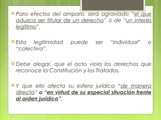  Para efectos del amparo, será agraviado “el que
aduzca ser titular de un derecho” o de “un interés
legítimo”.
 Esta legitimidad puede ser “individual” o
“colectiva”.
 Debe alegar, que el acto viola los derechos que
reconoce la Constitución y los Tratados.
 Y que ello afecta su esfera jurídica “de manera
directa” o “en virtud de su especial situación frente
al orden jurídico”.
 