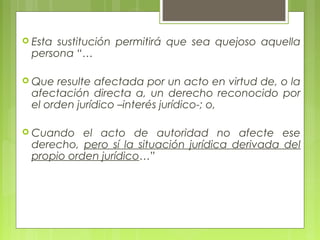 Esta sustitución permitirá que sea quejoso aquella
persona “…
 Que resulte afectada por un acto en virtud de, o la
afectación directa a, un derecho reconocido por
el orden jurídico –interés jurídico-; o,
 Cuando el acto de autoridad no afecte ese
derecho, pero sí la situación jurídica derivada del
propio orden jurídico…”
 