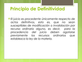 Principio de Definitividad
 El juicio es procedente únicamente respecto de
actos definitivos, esto es, que no sean
susceptibles de modificación o invalidación por
recurso ordinario alguno, es decir, para la
procedencia del juicio deben agotarse
previamente los recursos ordinarios que
establezca la ley de la materia.
 