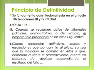 Principio de Definitividad
 Su fundamento constitucional esta en el artículo
107 fracciones III y IV CPEUM
Artículo 107 …
III. Cuando se reclamen actos de tribunales
judiciales, administrativos o del trabajo, el
amparo sólo procederá en los casos siguientes:
a)Contra sentencias definitivas, laudos y
resoluciones que pongan fin al juicio, ya sea
que la violación se cometa en ellos o que,
cometida durante el procedimiento, afecte las
defensas del quejoso trascendiendo al
resultado del fallo …
 