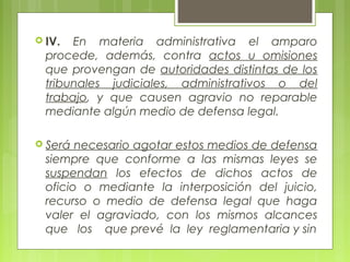  IV. En materia administrativa el amparo
procede, además, contra actos u omisiones
que provengan de autoridades distintas de los
tribunales judiciales, administrativos o del
trabajo, y que causen agravio no reparable
mediante algún medio de defensa legal.
 Será necesario agotar estos medios de defensa
siempre que conforme a las mismas leyes se
suspendan los efectos de dichos actos de
oficio o mediante la interposición del juicio,
recurso o medio de defensa legal que haga
valer el agraviado, con los mismos alcances
que los que prevé la ley reglamentaria y sin
 