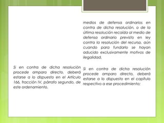 Si en contra de dicha resolución
procede amparo directo, deberá
estarse a lo dispuesto en el Artículo
166, fracción IV, párrafo segundo, de
este ordenamiento.
medios de defensa ordinarios en
contra de dicha resolución, o de la
última resolución recaída al medio de
defensa ordinario previsto en ley
contra la resolución del recurso, aún
cuando para fundarlo se hayan
aducido exclusivamente motivos de
ilegalidad.
Si en contra de dicha resolución
procede amparo directo, deberá
estarse a lo dispuesto en el capítulo
respectivo a ese procedimiento;
 