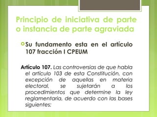 Principio de iniciativa de parte
o instancia de parte agraviada
Su fundamento esta en el artículo
107 fracción I CPEUM
Artículo 107. Las controversias de que habla
el artículo 103 de esta Constitución, con
excepción de aquellas en materia
electoral, se sujetarán a los
procedimientos que determine la ley
reglamentaria, de acuerdo con las bases
siguientes:
 
