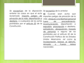 Se exceptúan de la disposición
anterior los casos en que el acto
reclamado importe peligro de
privación de la vida, deportación o
destierro, o cualquiera de los actos
prohibidos por el artículo 22 de la
Constitución.
Se exceptúa de lo anterior:
a) Cuando sean actos que
importen peligro de privación de la
vida, ataques a la libertad personal
fuera de procedimiento,
incomunicación, deportación o
expulsión, proscripción o destierro,
extradición, desaparición forzada
de personas o alguno de los
prohibidos por el artículo 22 de la
Constitución Política de los Estados
Unidos Mexicanos, así como la
incorporación forzosa al Ejército,
Armada o Fuerza Aérea
nacionales;
 