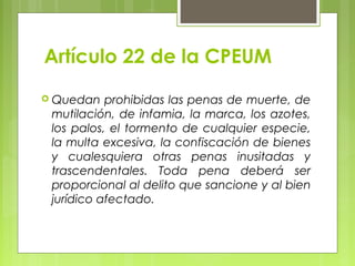 Artículo 22 de la CPEUM
 Quedan prohibidas las penas de muerte, de
mutilación, de infamia, la marca, los azotes,
los palos, el tormento de cualquier especie,
la multa excesiva, la confiscación de bienes
y cualesquiera otras penas inusitadas y
trascendentales. Toda pena deberá ser
proporcional al delito que sancione y al bien
jurídico afectado.
 