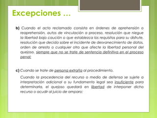 Excepciones …
b) Cuando el acto reclamado consista en órdenes de aprehensión o
reaprehensión, autos de vinculación a proceso, resolución que niegue
la libertad bajo caución o que establezca los requisitos para su disfrute,
resolución que decida sobre el incidente de desvanecimiento de datos,
orden de arresto o cualquier otro que afecte la libertad personal del
quejoso, siempre que no se trate de sentencia definitiva en el proceso
penal;
c) Cuando se trate de persona extraña al procedimiento.
Cuando la procedencia del recurso o medio de defensa se sujete a
interpretación adicional o su fundamento legal sea insuficiente para
determinarla, el quejoso quedará en libertad de interponer dicho
recurso o acudir al juicio de amparo;
 