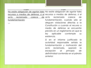 LEY ANTERIOR LEY VIGENTE
No existe obligación de agotar tales
recursos o medios de defensa, si el
acto reclamado carece de
fundamentación;
…
No existe obligación de agotar tales
recursos o medios de defensa, si el
acto reclamado carece de
fundamentación, cuando sólo se
aleguen violaciones directas a la
Constitución o cuando el recurso o
medio de defensa se encuentre
previsto en un reglamento sin que la
ley aplicable contemple su
existencia.
Si en el informe justificado la
autoridad responsable señala la
fundamentación y motivación del
acto reclamado, operará la
excepción al principio de
definitividad contenida en el párrafo
anterior;
 