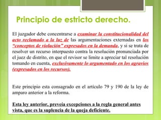 Principio de estricto derecho.
El juzgador debe concentrarse a examinar la constitucionalidad del
acto reclamado a la luz de las argumentaciones externadas en los
“conceptos de violación” expresados en la demanda, y si se trata de
resolver un recurso interpuesto contra la resolución pronunciada por
el juez de distrito, en que el revisor se limite a apreciar tal resolución
tomando en cuenta, exclusivamente lo argumentado en los agravios
(expresados en los recursos).
Este principio esta consagrado en el artículo 79 y 190 de la ley de
amparo anterior a la reforma.
Esta ley anterior, preveía excepciones a la regla general antes
vista, que es la suplencia de la queja deficiente.
 