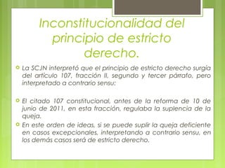 Inconstitucionalidad del
principio de estricto
derecho.
 La SCJN interpretó que el principio de estricto derecho surgía
del artículo 107, fracción II, segundo y tercer párrafo, pero
interpretado a contrario sensu:
 El citado 107 constitucional, antes de la reforma de 10 de
junio de 2011, en esta fracción, regulaba la suplencia de la
queja.
 En este orden de ideas, si se puede suplir la queja deficiente
en casos excepcionales, interpretando a contrario sensu, en
los demás casos será de estricto derecho.
 