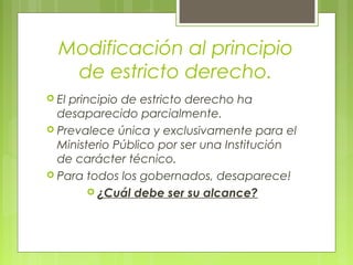 Modificación al principio
de estricto derecho.
 El principio de estricto derecho ha
desaparecido parcialmente.
 Prevalece única y exclusivamente para el
Ministerio Público por ser una Institución
de carácter técnico.
 Para todos los gobernados, desaparece!
 ¿Cuál debe ser su alcance?
 