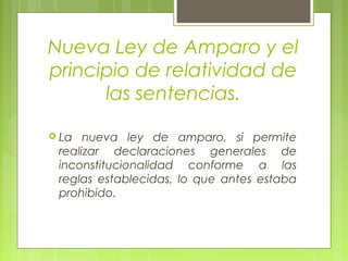 Nueva Ley de Amparo y el
principio de relatividad de
las sentencias.
 La nueva ley de amparo, si permite
realizar declaraciones generales de
inconstitucionalidad conforme a las
reglas establecidas, lo que antes estaba
prohibido.
 