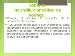 Sobre la
inconstitucionalidad de
normas.
 Reforma el principio de relatividad de las
sentencias de amparo.
 “…II. Las sentencias que se pronuncien en los juicios
de amparo sólo se ocuparán de los quejosos que lo
hubieren solicitado, limitándose a ampararlos y
protegerlos, si procediere, en el caso especial sobre
el que verse la demanda…”
 