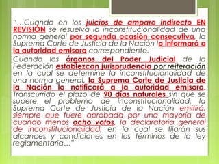 “…Cuando en los juicios de amparo indirecto EN
REVISIÓN se resuelva la inconstitucionalidad de una
norma general por segunda ocasión consecutiva, la
Suprema Corte de Justicia de la Nación lo informará a
la autoridad emisora correspondiente.
Cuando los órganos del Poder Judicial de la
Federación establezcan jurisprudencia por reiteración
en la cual se determine la inconstitucionalidad de
una norma general, la Suprema Corte de Justicia de
la Nación lo notificará a la autoridad emisora.
Transcurrido el plazo de 90 días naturales sin que se
supere el problema de inconstitucionalidad, la
Suprema Corte de Justicia de la Nación emitirá,
siempre que fuere aprobada por una mayoría de
cuando menos ocho votos, la declaratoria general
de inconstitucionalidad, en la cual se fijarán sus
alcances y condiciones en los términos de la ley
reglamentaria…”
 