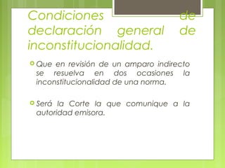 Condiciones de
declaración general de
inconstitucionalidad.
 Que en revisión de un amparo indirecto
se resuelva en dos ocasiones la
inconstitucionalidad de una norma.
 Será la Corte la que comunique a la
autoridad emisora.
 