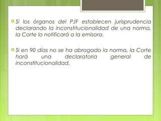 Si los órganos del PJF establecen jurisprudencia
declarando la inconstitucionalidad de una norma,
la Corte lo notificará a la emisora.
 Si en 90 días no se ha abrogado la norma, la Corte
hará una declaratoria general de
inconstitucionalidad.
 