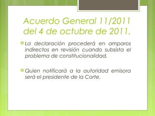 Acuerdo General 11/2011
del 4 de octubre de 2011.
 La declaración procederá en amparos
indirectos en revisión cuando subsista el
problema de constitucionalidad.
 Quien notificará a la autoridad emisora
será el presidente de la Corte.
 