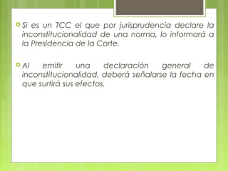  Si es un TCC el que por jurisprudencia declare la
inconstitucionalidad de una norma, lo informará a
la Presidencia de la Corte.
 Al emitir una declaración general de
inconstitucionalidad, deberá señalarse la fecha en
que surtirá sus efectos.
 