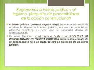 Regresemos al interés jurídico y al
legítimo. (Requisito de procedibilidad
de la acción constitucional)
 El interés jurídico.- (Derecho subjetivo reflejo) Supone la existencia de
un derecho dentro de la esfera jurídica particular de un individuo
(derecho subjetivo), es decir, que se encuentra dentro de
su status jurídico;
 En otros términos, si el agravio jurídico es SUSCEPTIBLE DE
INDIVIDUALIZARSE EN PERSONA CONCRETA independientemente de
su pertenencia o no a un grupo, se está en presencia de un interés
jurídico;
 