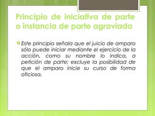 Principio de iniciativa de parte
o instancia de parte agraviada
 Este principio señala que el juicio de amparo
sólo puede iniciar mediante el ejercicio de la
acción, como su nombre lo indica, a
petición de parte; excluye la posibilidad de
que el amparo inicie su curso de forma
oficiosa.
 