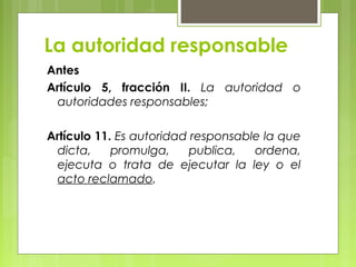 La autoridad responsable
Antes
Artículo 5, fracción II. La autoridad o
autoridades responsables;
Artículo 11. Es autoridad responsable la que
dicta, promulga, publica, ordena,
ejecuta o trata de ejecutar la ley o el
acto reclamado.
 