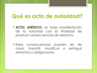 Qué es acto de autoridad?
 ACTO JURÍDICO: es toda manifestación
de la voluntad con la finalidad de
producir consecuencias de derecho.
 Estas consecuencias pueden ser de
crear, trasmitir, modificar o extinguir
derechos y obligaciones.
 